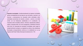 Impuesto municipales: Constitucionalmente los ingresos municipales
derivan principalmente de las tasas de uso de bienes y servicios por
licencias y autorizaciones los impuestos sobre actividades sobre
actividades económicas de industria, comercio , servicio o de índole
similar con las limitaciones establecidas en la constitución, los
impuestos sobre inmuebles urbanos, vehículos, espectáculos públicos,
juegos y apuestas licitas. Así como propaganda y publicidad comercial,
entre otros, En Venezuela los impuestos municipales varían según la
entidad territorial municipal y su regulación se ubica en las ordenanzas
Municipales correspondientes conforme en lo establecido en La Ley
Orgánica Del Poder Público Municipal (Constitución Art: 179)
 