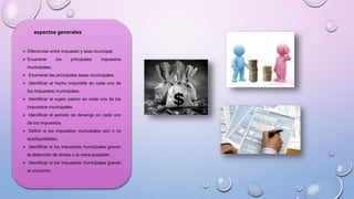 aspectos generales
 Diferenciar entre impuesto y tasa municipal.
 Enumerar los principales impuestos
municipales.
 Enumerar las principales tasas municipales.
 Identificar el hecho imponible en cada uno de
los impuestos municipales.
 Identificar el sujeto pasivo en cada uno de los
impuestos municipales.
 Identificar el periodo de devengo en cada uno
de los impuestos.
 Definir si los impuestos municipales son o no
autoliquidadles.
 Identificar si los impuestos municipales gravan
la obtención de rentas o la mera posesión.
 Identificar si los impuestos municipales gravan
el consumo.
 