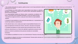 Contribuyentes
1- Se considera efectuados los egresos y gastos aunque no se le haya practicado la retención o se haya enterado en retardo, siempre que se demuestre la
existencia de los mismos.
2- Las Entidades de carácter público serán responsables de los tributos no retenidos,
percibidos o enterados, sin perjuicio de la sanción penal, administrativa aplicable a la
personal natural encargada.
3- La responsabilidad solidaria por tributos, juntas y accesorios, se extiende a los
socios o accionistas de las sociedades liquidadas y a otros que indique las leyes.
5- Subsiste la responsabilidad con las actuaciones ejecutadas por un representante, aún
cuando haya cesado su representación.
4- Se elimina la exigencia del dolo o culpa para hacer efectiva la responsabilidad
solidaria.
6- Se extiende hasta un año, el plazo para exigir la responsabilidad tributaria en los
casos de enajenación de fondos de comercio, del activo y del pasivo de empresas
7- Considera domiciliados en el país quienes hayan permanecido más de 183 días
continuos o discontinuos en un mismo año calendario. Igualmente se presume, salvo
prueba en contrario la presidencia de las personas naturales de nacionalidad
venezolana.
8- Se establece la posibilidad de convenir con la Administración Tributaria el domicilio electrónico.
9- Se establece la obligación de informar a la Administración Tributaria dentro del plazo de 1 mes el cambio de directores y administradores la suspensión o
paralización de la actividad económica.
 