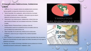 El Impuesto sobre Construcciones, Instalaciones
y Obras.
 Definición: Es un impuesto indirecto de establecimiento voluntario
y cuya gestión corresponde enteramente al Ayuntamiento.
 Hecho Imponible: Es la realización, dentro del término municipal,
de cualquier construcción, instalación u obra para la que se exija la
obtención de licencia de obras o urbanística.
 Exenciones: Las construcciones, instalaciones u obras de las que
sean dueños el Estado, las Comunidades Autónomas o Entidades
Locales.
 Sujetos Pasivos: Personas físicas o jurídicas a título de
contribuyentes cuando son propietarios de los inmuebles sobre los
que se realicen las construcciones, etc.
 Base Imponible: Es el coste real y efectivo de la construcción,
instalación u obra en la que no figura el IVA y demás impuestos
análogos.
 Cuota Tributaria: Es el resultado de aplicar a la base imponible el tipo de gravamen
fijado por el Ayuntamiento sin poder superar los límites marcados por la ley según la
población de derecho.
 Devengo: Es un tributo de devengo instantáneo que se produce en el mismo
momento de iniciar la construcción, instalación u obra
 