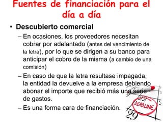 Fuentes de financiación para el
día a día
• Descubierto comercial
– En ocasiones, los proveedores necesitan
cobrar por adelantado (antes del vencimiento de
la letra), por lo que se dirigen a su banco para
anticipar el cobro de la misma (a cambio de una
comisión)
– En caso de que la letra resultase impagada,
la entidad la devuelve a la empresa debiendo
abonar el importe que recibió más una serie
de gastos.
– Es una forma cara de financiación.
 