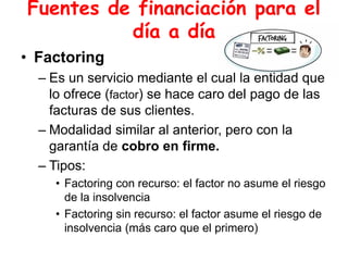 Fuentes de financiación para el
día a día
• Factoring
– Es un servicio mediante el cual la entidad que
lo ofrece (factor) se hace caro del pago de las
facturas de sus clientes.
– Modalidad similar al anterior, pero con la
garantía de cobro en firme.
– Tipos:
• Factoring con recurso: el factor no asume el riesgo
de la insolvencia
• Factoring sin recurso: el factor asume el riesgo de
insolvencia (más caro que el primero)
 
