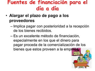 Fuentes de financiación para el
día a día
• Alargar el plazo de pago a los
proveedores
– Implica pagar con posterioridad a la recepción
de los bienes recibidos.
– Es un excelente método de financiación,
especialmente en los que el dinero para
pagar proceda de la comercialización de los
bienes que estos proveen a la empresa.
 