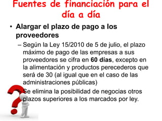 Fuentes de financiación para el
día a día
• Alargar el plazo de pago a los
proveedores
– Según la Ley 15/2010 de 5 de julio, el plazo
máximo de pago de las empresas a sus
proveedores se cifra en 60 días, excepto en
la alimentación y productos perecederos que
será de 30 (al igual que en el caso de las
administraciones públicas)
– Se elimina la posibilidad de negocias otros
plazos superiores a los marcados por ley.
 