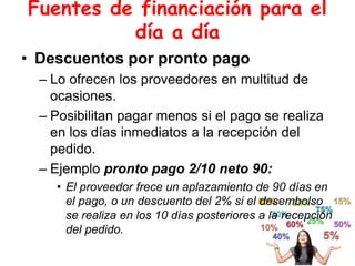 Fuentes de financiación para el
día a día
• Descuentos por pronto pago
– Lo ofrecen los proveedores en multitud de
ocasiones.
– Posibilitan pagar menos si el pago se realiza
en los días inmediatos a la recepción del
pedido.
– Ejemplo pronto pago 2/10 neto 90:
• El proveedor frece un aplazamiento de 90 días en
el pago, o un descuento del 2% si el desembolso
se realiza en los 10 días posteriores a la recepción
del pedido.
 