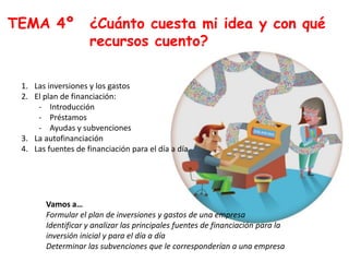 TEMA 4º ¿Cuánto cuesta mi idea y con qué
recursos cuento?
1. Las inversiones y los gastos
2. El plan de financiación:
- Introducción
- Préstamos
- Ayudas y subvenciones
3. La autofinanciación
4. Las fuentes de financiación para el día a día
Vamos a…
Formular el plan de inversiones y gastos de una empresa
Identificar y analizar las principales fuentes de financiación para la
inversión inicial y para el día a día
Determinar las subvenciones que le corresponderían a una empresa
 