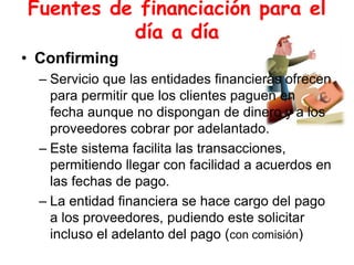 Fuentes de financiación para el
día a día
• Confirming
– Servicio que las entidades financieras ofrecen
para permitir que los clientes paguen en
fecha aunque no dispongan de dinero y a los
proveedores cobrar por adelantado.
– Este sistema facilita las transacciones,
permitiendo llegar con facilidad a acuerdos en
las fechas de pago.
– La entidad financiera se hace cargo del pago
a los proveedores, pudiendo este solicitar
incluso el adelanto del pago (con comisión)
 