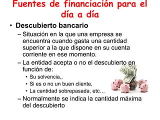 Fuentes de financiación para el
día a día
• Descubierto bancario
– Situación en la que una empresa se
encuentra cuando gasta una cantidad
superior a la que dispone en su cuenta
corriente en ese momento.
– La entidad acepta o no el descubierto en
función de:
• Su solvencia,,
• Si es o no un buen cliente,
• La cantidad sobrepasada, etc…
– Normalmente se indica la cantidad máxima
del descubierto
 