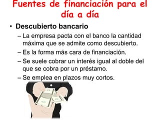 Fuentes de financiación para el
día a día
• Descubierto bancario
– La empresa pacta con el banco la cantidad
máxima que se admite como descubierto.
– Es la forma más cara de financiación.
– Se suele cobrar un interés igual al doble del
que se cobra por un préstamo.
– Se emplea en plazos muy cortos.
 