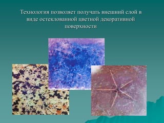Технология позволяет получать внешний слой в
виде остеклованной цветной декоративной
поверхности
 