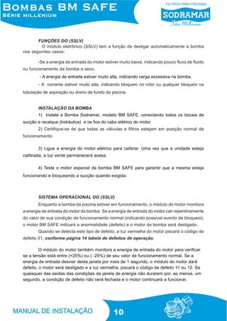 FUNÇÕES DO (SSLV)
O módulo eletrônico (SSLV) tem a função de desligar automaticamente a bomba
nos seguintes casos:
-Se a energia de entrada do motor estiver muito baixa, indicando pouco fluxo de fluido
ou funcionamento da bomba a seco.
- A energia de entrada estiver muito alta, indicando carga excessiva na bomba.
- A corrente estiver muito alta, indicando bloqueio no rotor ou qualquer bloqueio na
tubulação de aspiração ou dreno de fundo da piscina.

INSTALAÇÃO DA BOMBA
1) Instale a Bomba Sodramar, modelo BM SAFE, conectando todos os bocais de
sucção e recalque (hidráulica) e os fios do cabo elétrico do motor.
2) Certifique-se de que todas as válvulas e filtros estejam em posição normal de
funcionamento.
3) Ligue a energia do motor elétrico para calibrar. Uma vez que a unidade esteja
calibrada, a luz verde permanecerá acesa.
4) Teste o motor especial da bomba BM SAFE para garantir que a mesma esteja
funcionando e bloqueando a sucção quando exigida.

SISTEMA OPERACIONAL DO (SSLV)
Enquanto a bomba da piscina estiver em funcionamento, o módulo do motor monitora
a energia de entrada do motor da bomba. Se a energia de entrada do motor cair repentinamente
.
do valor de sua condição de funcionamento normal (indicando possível evento de bloqueio),
o motor BM SAFE indicará a anormalidade (defeito) e o motor da bomba será desligado.
Quando se detecta este tipo de defeito, a luz vermelha do motor piscará o código de
defeito 31, conforme página 14 tabela de defeitos de operação.
O módulo do motor também monitora a energia de entrada do motor para verificar
se a tensão está entre (+25%) ou ( -25%) de seu valor de funcionamento normal. Se a
energia de entrada desviar desta janela por mais de 1 segundo, o módulo do motor dará
defeito, o motor será desligado e a luz vermelha, piscará o código de defeito 11 ou 12. Se
quaisquer das saídas das condições da janela de energia não durarem por, ao menos, um
segundo, a condição de defeito não será fechada e o motor continuará a funcionar.

10

 