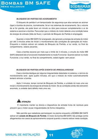 BLOQUEIO DE PARTIDA NO ACIONAMENTO
O bloqueio de partida é um temporizador de segurança que atua sempre ao acionar
(ligar) a bomba da piscina, normalmente, há ar nos sistemas de encanamento. Se o volume
de ar for grande, ela pode levar um minuto ou dois para evacuar completamente o ar do
sistema e escorvar a bomba. Para evitar que o módulo do motor detecte uma condição baixa
de energia de entrada (falta de fluxo), o período de Bloqueio de Partida é empregado.
Quando o motor BM SAFE for energizado, ele ignorará a energia de entrada do motor
por até 3 minutos antes de iniciar o monitoramento das condições de operações do motor.
Enquanto o módulo estiver em estado de Bloqueio de Partida, a luz verde, no final do
compartimento, estará piscando.
Caso a bomba escorve por mais que o limite de 3 minutos, o circuito do motor BM
SAFE detectará isto e funcionará imediatamente no modo Funcionar. Quando estiver no modo
Funcionar, a luz verde, no final do compartimento, estará ligado- sem piscar.

BLOQUEIO DE PARTIDA APÓS EVENTO DE IRREGULARIDADE
Caso a bomba desligue por alguma irregularidade detectada no sistema, o reinício do
monitoramento será após quatro minutos, em que o módulo do motor automaticamente
tentará reiniciar a bomba.
Após 3 minutos, tempo normal de Bloqueio de Partida, a unidade irá mais uma vez
iniciar o monitoramento da energia de entrada do motor. Se as condições ainda não estiverem
anormais, a unidade dará defeito mais uma vez.

ATENÇÃO
É importante manter os drenos e dispositivos de entrada livres de resíduos para
prevenir que o motor acuse irregularidades de forma intespetiva.
Não permita que nadadores permaneçam na piscina enquanto a BOMBA BM SAFE
estiver em estado de Bloqueio de Partida. O motor da bomba BM SAFE não protege contra
afogamentos nos casos de aprisionamento corporal quando o mesmo estiver nesta condição.

11

 