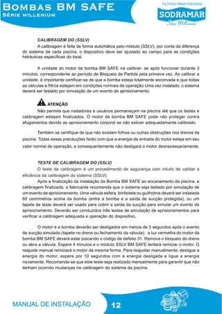 CALIBRAGEM DO (SSLV)
A calibragem é feita de forma automática pelo módulo (SSLV), por conta da diferença
do sistema de cada piscina, o dispositivo deve ser ajustado ao campo para as condições
hidráulicas específicas do local.
A unidade do motor da bomba BM SAFE irá calibrar- se após funcionar durante 3
minutos, correspondente ao período de Bloqueio de Partida pela primeira vez. Ao calibrar a
unidade, é importante certificar-se de que a bomba esteja totalmente escorvada e que todas
as válvulas e filtros estejam em condições normais de operação.Uma vez instalado, o sistema
deverá ser testado por simulação de um evento de aprisionamento.
ATENÇÃO
Não permita que nadadores e usuários permaneçam na piscina até que os testes e
calibragem estejam finalizados. O motor da bomba BM SAFE pode não proteger contra
afogamentos devido ao aprisionamento corporal se não estiver adequadamente calibrado.
Também se certifique de que não existam folhas ou outras obstruções nos drenos da
piscina. Todas essas precauções farão com que a energia de entrada do motor esteja em seu
valor normal de operação, e consequentemente não desligará o motor desnecessariamente.

TESTE DE CALIBRAGEM DO (SSLV)
O teste de calibragem é um procedimento de segurança com intuito de validar a
eficiência da calibragem do sistema (SSLV).
Após a finalização da instalação da Bomba BM SAFE ao encanamento da piscina, e
calibragem finalizada, o fabricante recomenda que o sistema seja testado por simulação de
um evento de aprisionamento. Uma válvula esfera, borboleta ou guilhotina deverá ser instalada
60 centímetros acima da bomba (entre a bomba e a saída de sucção protegida), ou um
tapete de teste deverá ser usado para cobrir a saída da sucção para simular um evento de
aprisionamento. Deverão ser conduzidos três testes de simulação de aprisionamentos para
verificar a calibragem adequada e operação do dispositivo.
O motor e a bomba deverão ser desligados em menos de 3 segundos após o evento
de sucção simulado (tapete no dreno ou fechamento da válvula). a luz vermelha do motor da
bomba BM SAFE deverá estar piscando o código de defeito 31. Remova o bloqueio do dreno
ou abra a válvula. Espere 4 minutos e o módulo SSLV BM SAFE tentará reiniciar o motor. O
reajuste manual reiniciará o motor da mesma forma. Para reajustar manualmente, desligue a
energia do motor, espere por 10 segundos com a energia desligada e ligue a energia
novamente. Recomenda-se que este teste seja realizado mensalmente para garantir que não
tenham ocorrido mudanças na calibragem do sistema da piscina.

12

 
