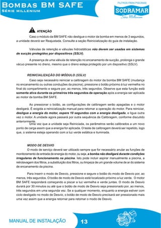 ATENÇÃO
Caso o módulo da BM SAFE não desligue o motor da bomba em menos de 3 segundos,
a unidade deverá ser Reajustada. Consulte a seção Reinicialização do guia de instalação.
Válvulas de retenção e válvulas hidrostáticas não devem ser usadas em sistemas
de sucção protegidos por dispositivos (SSLV).
A presença de uma válvula de retenção no encanamento de sucção, prolonga o grande
vácuo presente no dreno, mesmo que o dreno esteja protegido por um dispositivo (SSLV).

REINICIALIZAÇÃO DO MÓDULO (SSLV)
Caso seja necessário reiniciar a calibragem do motor da bomba BM SAFE (mudança
no encanamento ou outras conduções da piscina), pressione o botão próximo à luz vermelha no
final do compartimento e segure por, ao menos, três segundos. Observe que esta função está
somente ativa durante os primeiros três segundos de operação após a energia ser aplicada
ao motor da bomba BM SAFE.
Ao pressionar o botão, as configurações de calibragem serão apagadas e o motor
desligará. É exigida a reinicialização manual para retomar a operação do motor. Para reiniciar,
desligue a energia do motor, espere 10 segundos com a energia desligada, e ligue outra
vez o motor. A unidade agora passará por outra sequência de Calibragem, conforme discutido
anteriormente.
Uma vez que a unidade seja Reiniciada, os parâmetros serão calibrados a um novo
ponto de carga assim que a energia for aplicada. O teste de calibragem deverá ser repetido, logo
que, o sistema esteja operando com a luz verde estática e iluminada.

MODO DE DESVIO
O modo de serviço deverá ser utilizado sempre que for necessário anular as funções de
monitoramento de entrada de energia do motor, ou seja, a bomba não desligará durante condições
irregulares de funcionamento na piscina. Isto pode incluir aspirar manualmente a piscina, a
retrolavagem dos filtros, a substituição dos filtros, ou limpeza de um grande volume de ar do sistema
de encanamento da piscina.
Para inserir o modo de Desvio, pressione e segure o botão do modo de Desvio por, ao
menos, três segundos. O botão de modo de Desvio está localizado próximo a luz verde. O motor
BM SAFE responderá começando a piscar a luz vermelha e verde juntas. O modo de Desvio
durará por 30 minutos ou até que o botão de modo de Desvio seja pressionado por, ao menos,
três segundos em uma segunda vez. Se a qualquer momento, enquanto a energia estiver com
ciclo desligado no modo de Desvio, o botão de modo de Desvio precisará ser pressionado mais
uma vez assim que a energia retornar para retomar o modo de Desvio.

13

 
