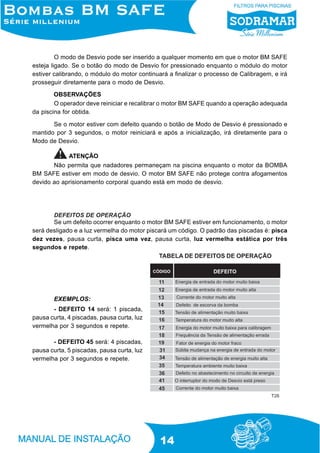 O modo de Desvio pode ser inserido a qualquer momento em que o motor BM SAFE
esteja ligado. Se o botão do modo de Desvio for pressionado enquanto o módulo do motor
estiver calibrando, o módulo do motor continuará a finalizar o processo de Calibragem, e irá
prosseguir diretamente para o modo de Desvio.
OBSERVAÇÕES
O operador deve reiniciar e recalibrar o motor BM SAFE quando a operação adequada
da piscina for obtida.
Se o motor estiver com defeito quando o botão de Modo de Desvio é pressionado e
mantido por 3 segundos, o motor reiniciará e após a inicialização, irá diretamente para o
Modo de Desvio.
ATENÇÃO
Não permita que nadadores permaneçam na piscina enquanto o motor da BOMBA
BM SAFE estiver em modo de desvio. O motor BM SAFE não protege contra afogamentos
devido ao aprisionamento corporal quando está em modo de desvio.

DEFEITOS DE OPERAÇÃO
Se um defeito ocorrer enquanto o motor BM SAFE estiver em funcionamento, o motor
será desligado e a luz vermelha do motor piscará um código. O padrão das piscadas é: pisca
dez vezes, pausa curta, pisca uma vez, pausa curta, luz vermelha estática por três
segundos e repete.
TABELA DE DEFEITOS DE OPERAÇÃO

EXEMPLOS:
- DEFEITO 14 será: 1 piscada,
pausa curta, 4 piscadas, pausa curta, luz
vermelha por 3 segundos e repete.
- DEFEITO 45 será: 4 piscadas,
pausa curta, 5 piscadas, pausa curta, luz
vermelha por 3 segundos e repete.

T26

14

 