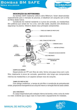 DESCRIÇÃO DA MOTOBOMBA
As bombas SAFE Sodramar (SSLV) série Millenium, foram desenvolvidas
especialmente para o mercado de piscinas, e trabalham em conjunto com a linha
de filtros desta marca.
Constituída de material resistente e à prova de corrosão, as motobombas
têm potência que variam de 1cv a 3cv, com alta vazão, atuando com eficiência e
segurança na piscina. Observe abaixo seus principais componentes:

F7

CORPO DA BOMBA

Desenvolvido em PP com fibra de vidro, forma uma peça única com o préfiltro, totalmente à prova de corrosão, garantindo vida longa aos componentes
internos da motobomba e um aspecto sempre novo do conjunto.
TAMPA DO PRÉ-FILTRO

Com design anatômico, a tampa do pré-filtro é constituída de policarbonato
cristal, propiciando transparência ao conjunto interno e remoção fácil do cesto coletor.

SELO MECÂNICO

É a peça responsável pela vedação interna da bomba, entre o eixo do motor
e o rotor; evitando que a água vaze no local onde o equipamento for instalado.

3

 