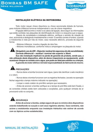 INSTALAÇÃO ELÉTRICA DA MOTOBOMBA
Todo motor requer chave disjuntora ou chave seccionada dotada de fusíveis,
para motores trifásicos torna-se indispensável o uso de chave magnética.
A ligação elétrica entre o motor e os cabos de ligação, deve seguir as informações
que estão contidas nas plaquetas de identificação do motor e o esquema que a segue.
Depois de completada a instalação elétrica, verifique o sentido de rotação do
eixo, acionando e desligando imediatamente o motor. O sentido correto é horário, quando
a motobomba é vista por trás do motor, caso necessite altera-lo, proceda da seguinte
forma:
- Motores trifásicos: inverta a ligação de dois fios.
- Motores monofásicos: conforme indica a amperagem na plaqueta do motor.
Obrigatório uso de (DR – Disjuntor residual de segurança de alta sensibilidade).
Corrente diferencial – residual / nominal não superior a 30mA.
Sua não instalação implicará na perda de garantia do produto, sendo que, a
não utilização deste dispositivo, além de danos irreparáveis ao equipamento pode
ocasionar choque no contato com a água, que pode ser fatal para adultos ou crianças.
A garantia do motor elétrico é de total responsabilidade do fabricante do mesmo.

PRECAUÇÕES
- Nunca deixe a bomba funcionar sem água, (para não danificar o selo mecânico
e o rotor).
- Nunca deixe a bomba funcionar com os registros fechados. (exceto na operação
fechar seguindo o tempo máximo indicado na operação).
- Limpar o cesto coletor do pré-filtro sempre que necessário.
- Antes de acionar a bomba verifique se a tampa do pré-filtro está bem fixada, e
as conexões orbitais estão bem colocadas e acopladas, pois qualquer entrada de ar
provocará ruído no conjunto.

SEGURANÇA
Antes de acionar a bomba, esteja seguro de que no mínimo dois dispositivos
estarão trabalhando na sucção e com seus registros abertos. Caso contrário, não
acione a motobomba enquanto sua instalação hidráulica não estiver de acordo
com os tópicos acima estabelecidos.

6

 