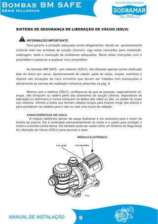 SISTEMA DE SEGURANÇA DE LIBERAÇÃO DE VÁCUO (SSLV)
INFORMAÇÃO IMPORTANTE
Para garantir a proteção adequada contra afogamentos, devido ao aprisionamento
corporal total nas entradas de sucção (drenos), siga estas instruções para instalação,
calibragem, teste e resolução de problemas adequados. Deixe estas instruções com o
proprietário e passe-as a qualquer novo proprietário.
As bombas BM SAFE, com sistema (SSLV), são eficazes apenas contra obstrução
total do dreno por vácuo. Aprisionamento de cabelo, parte do corpo, roupas, membros e
objetos são situações de risco eminente que devem ser tratadas com precauções e
atendimento às normas de instalação hidráulica prescritas na pág. 8.
Mesmo com o sistema (SSLV), certifique-se de que as pessoas, especialmente crianças, não brinquem ou nadem perto dos acessórios de sucção (drenos, dispositivos de
aspiração ou skimmers) e nunca coloquem os dedos das mãos ou pés, ou partes do corpo
nos mesmos. Informe a todos que tenham cabelos longos para ficarem longe dos drenos e
para prenderem os cabelos para o alto ou usar uma touca de natação.
CARACTERÍSITCAS DO (SSLV)

O módulo eletrônico sensor de carga Sodramar é um acessório para o motor da
bomba de piscina. Ele é conectado permanentemente ao motor e é usado para proteger o
motor e a bomba contra danos. Ele também pode ser usado como um Sistema de Segurança
de Liberação de Vácuo (SSLV) para piscinas e spas.

F26

9

 