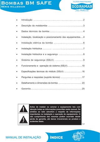 •

Introdução ..........................................................................2

•

Descrição da motobomba ........................................................3

•

Dados técnicos da bomba...................................... ..........4

•

Instalação, localização e posicionamento dos equipamentos.....4

•

Instalação elétrica da bomba ..........................................6

•

Instalação hidráulica .............. .................................................7

•

Instalação hidráulica e a segurança .......................................8

•

Sistema de segurança (SSLV) .............. ..........................9

•

Funcionamento e operação do sistema (SSLV).........................10

•

Especificações técnicas do módulo (SSLV) ..............................16

•

Perguntas e respostas (suporte técnico) ....................................17

•

Detalhamento e dimensões da bomba ....................................... 23

•

Garantia........................................................................25

F27

ÍNDICE

 