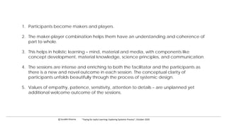 1. Participants become makers and players.
2. The maker-player combination helps them have an understanding and coherence of
part to whole.
3. This helps in holistic learning – mind, material and media, with components like
concept development, material knowledge, science principles, and communication.
4. The sessions are intense and enriching to both the facilitator and the participants as
there is a new and novel outcome in each session. The conceptual clarity of
participants unfolds beautifully through the process of systemic design.
5. Values of empathy, patience, sensitivity, attention to details – are unplanned yet
additional welcome outcome of the sessions.
c Surabhi Khanna “Toying for Joyful Learning: Exploring Systemic Process”, October 2020
 