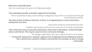 Reflections and Indications
from the workshops has given the following insights:
•The workshops provide a heuristic approach to learning.
•There is potential of play and learning in indigenous toys which is experienced through
the workshop sessions.
•The idea of One to Many is effective as there is an opportunity to create many ideas,
staring from one idea.
•Interaction between participants prevails.
•Children get deeply involved in the process of creating and playing.
•One of the best ways to document play ideas and make it with today’s context through
stories and themes. This may be way to revive or innovate heritage.
• The design explorations also are cultural resource for learning.
• Framework using such a systemic approach for designing and developing new ideas.
This is aimed to be useful for children and teachers for learning, as well as design
community.
c Surabhi Khanna “Toying for Joyful Learning: Exploring Systemic Process”, October 2020
 