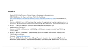 REFERENCES
• Gupta, A (1993) Toy Treasures, Eklavya, Bhopal, India, www.arvindguptatoys.com
• K.B. (2013, October 6) : Toying with ideas. The Hindu. Available at
http://www.thehindu.com/features/metroplus/toying-with-ideas/article5207102.ece [Accessed June 29,
2014]
• Khanna, S. (1983) Dynamic Folk Toys. Indian Toys based on the application of simple principles of science &
technology, The Development Commissioner for Handicrafts, New Delhi, India, www.sudarshankhanna.com
• Khanna, S. (1992) Joy of Making Indian Toys, National Book Trust, New Delhi, India,
www.sudarshankhanna.com
• Khanna, S., Wolf G. and Ravishankar A. (1999) Toys and Tales with everyday materials, Tara Publishing,
Chennai, India.
• Khanna S., Wolf G., Ravishankar A. and Sundram P. (2018) Toys and Play with everyday materials, Tara
Publishing, Chennai, India.
• Webpage of www.surabhikhana.com
• Khanna S. (2018), Timeless Toys & Tales: A Design Process in Education. 8th International Toy Research
Association World Conference, International Toy Research Association (ITRA), Paris, France. hal-02081014
c Surabhi Khanna “Toying for Joyful Learning: Exploring Systemic Process”, October 2020
 