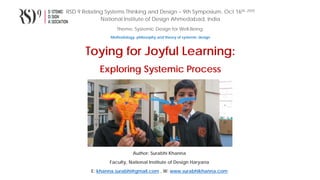 RSD 9 Relating Systems Thinking and Design – 9th Symposium, Oct 16th, 2020
National Institute of Design Ahmedabad, India
Theme: Systemic Design for Well-Being
Methodology, philosophy and theory of systemic design
Toying for Joyful Learning:
Exploring Systemic Process
Author: Surabhi Khanna
Faculty, National Institute of Design Haryana
E: khanna.surabhi@gmail.com , W: www.surabhikhanna.com
 