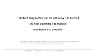 “The best thing a child can do with a toy is to break it,
the next best thing is to make it;
even better is to create it.”
Source: Khanna S. (2018), Timeless Toys & Tales: A Design Process in Education. 8th International Toy Research Association
World Conference, International Toy Research Association (ITRA), Paris, France. hal-02081014
c Surabhi Khanna “Toying for Joyful Learning: Exploring Systemic Process”, October 2020
 