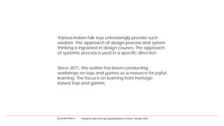 Various Indian folk toys unknowingly provide such
wisdom. The approach of design process and system
thinking is ingrained in design courses. The approach
of systemic process is used in a specific direction.
Since 2011, the author has been conducting
workshops on toys and games as a resource for joyful
learning. The focus is on learning from heritage-
based toys and games.
c Surabhi Khanna “Toying for Joyful Learning: Exploring Systemic Process”, October 2020
 