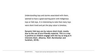 Understanding toys and stories associated with them,
seemed to have a good starting point with Indigenous
toys or folk toys. It is interesting to note that many toys
were short-lived and yet the play value is timeless.
Dynamic folk toys are by nature short-lived, mostly
due to the use of eco-friendly material. This in a way
is positive as children engage with the toy as long as it
interests them. (Khanna, Wolf, Ravishankar and
Sundram, 2018).
c Surabhi Khanna “Toying for Joyful Learning: Exploring Systemic Process”, October 2020
 