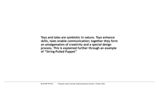 Toys and tales are symbiotic in nature. Toys enhance
skills, tales enable communication; together they form
an amalgamation of creativity and a special design
process. This is explained further through an example
of “String-Pulled Puppet”
c Surabhi Khanna “Toying for Joyful Learning: Exploring Systemic Process”, October 2020
 