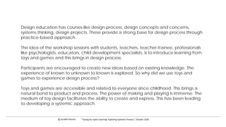 Design education has courses like design process, design concepts and concerns,
systems thinking, design projects. These provide a strong base for design process through
practice-based approach.
The idea of the workshop sessions with students, teachers, teacher-trainee, professionals
like psychologists, educators, child development specialists, is to introduce learning from
toys and games and this brings in design process.
Participants are encouraged to create new ideas based on existing knowledge. The
experience of known to unknown to known is explored. So why did we use toys and
games to experience design process?
Toys and games are accessible and related to everyone since childhood. This brings a
natural bond to product and process. The power of making and playing is immense. The
medium of toy design facilitates the ability to create and express. This has been leading
to developing a systemic approach.
c Surabhi Khanna “Toying for Joyful Learning: Exploring Systemic Process”, October 2020
 