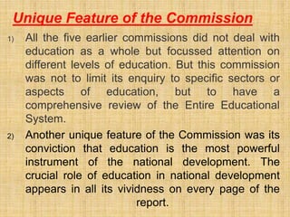 1) All the five earlier commissions did not deal with
education as a whole but focussed attention on
different levels of education. But this commission
was not to limit its enquiry to specific sectors or
aspects of education, but to have a
comprehensive review of the Entire Educational
System.
2) Another unique feature of the Commission was its
conviction that education is the most powerful
instrument of the national development. The
crucial role of education in national development
appears in all its vividness on every page of the
report.
Unique Feature of the Commission
 