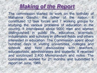  The commission started its work on the birthday of
Mahatma Gandhi, the father of the nation. It
constituted 12 task forces and 7 working groups for
studying the various problems of education in the
country. It interviewed about 9000 men and women
distinguished in public life, educators, scientists,
industrialists and scholars in different fields and others
interested in education. The Commission spent about
hundred days in visiting universities, colleges and
schools and held discussions with teachers,
educationists, administrators and students. It received
and scrutinized 2,400 Memorandum and notes. The
commission worked for 21 months and submitted it
report on June, 1966.
 