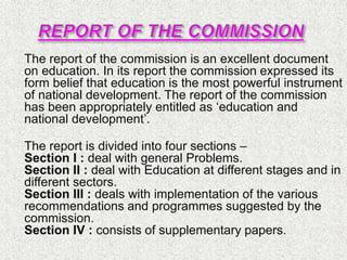  The report of the commission is an excellent document
on education. In its report the commission expressed its
form belief that education is the most powerful instrument
of national development. The report of the commission
has been appropriately entitled as ‘education and
national development’.

The report is divided into four sections –
Section I : deal with general Problems.
Section II : deal with Education at different stages and in
different sectors.
Section III : deals with implementation of the various
recommendations and programmes suggested by the
commission.
Section IV : consists of supplementary papers.
 