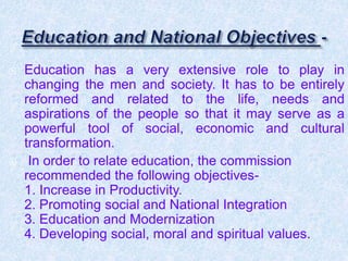  Education has a very extensive role to play in
changing the men and society. It has to be entirely
reformed and related to the life, needs and
aspirations of the people so that it may serve as a
powerful tool of social, economic and cultural
transformation.
 In order to relate education, the commission
recommended the following objectives-
1. Increase in Productivity.
2. Promoting social and National Integration
3. Education and Modernization
4. Developing social, moral and spiritual values.
 