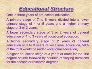  One to three years of pre-school education.
 A primary stage of 7 to 8 years divided into a lower
primary stage of 4 or 5 years and a higher primary
stage of 3 or 2 years.
 A lower secondary stage of 3 or 2 years of general
education or 1 to 3 years of vocational education.
 A higher secondary stage of 2 years of general
education or 1 to 3 years of vocational education, 50%
of the total would be under vocational education,
 A higher education stage of 3 years or more for the first
degree course followed by courses of varying durations
for the second or research degrees.
 