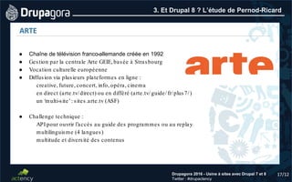 17/12Drupagora 2016 - Usine à sites avec Drupal 7 et 8
Twitter : #drupactency
3. Et Drupal 8 ? L’étude de Pernod-Ricard
17/12
ARTE
● Chaîne de télévision franco-allemande créée en 1992
● Gestion par la centrale Arte GEIE, basée à Strasbourg
● Vocation culturelle européenne
● Diffusion via plusieurs plateformes en ligne :
creative, future, concert, info, opéra, cinema
en direct (arte.tv/direct) ou en différé (arte.tv/guide/fr/plus7/)
un ‘multi-site’: sites.arte.tv (ASF)
● Challenge technique :
API pour ouvrir l’accès au guide des programmes ou au replay
multilinguisme (4 langues)
multitude et diversité des contenus
 