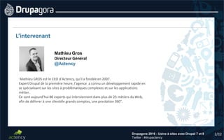 2/12Drupagora 2016 - Usine à sites avec Drupal 7 et 8
Twitter : #drupactency
L’intervenant
Mathieu Gros
Directeur Général
@Actency
Mathieu GROS est le CEO d’Actency, qu’il a fondée en 2007.
Expert Drupal de la première heure, l’agence a connu un développement rapide en
se spécialisant sur les sites à problématiques complexes et sur les applications
métier.
Ce sont aujourd’hui 80 experts qui interviennent dans plus de 25 métiers du Web,
afin de délivrer à une clientèle grands comptes, une prestation 360°.
 