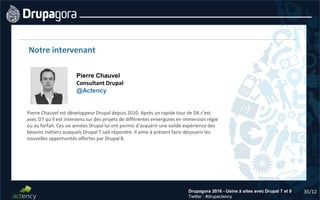 35/12Drupagora 2016 - Usine à sites avec Drupal 7 et 8
Twitter : #drupactency
Notre intervenant
Pierre Chauvel
Consultant Drupal
@Actency
Pierre Chauvel est développeur Drupal depuis 2010. Après un rapide tour de D6 c’est
avec D7 qu’il est intervenu sur des projets de différentes envergures en immersion régie
ou au forfait. Ces six années Drupal lui ont permis d’acquérir une solide expérience des
besoins métiers auxquels Drupal 7 sait répondre. Il aime à présent faire découvrir les
nouvelles opportunités offertes par Drupal 8.
 
