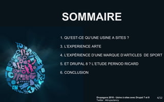 4/12Drupagora 2016 - Usine à sites avec Drupal 7 et 8
Twitter : #drupactency
SOMMAIRE
1. QU’EST-CE QU’UNE USINE A SITES ?
3. L’EXPERIENCE ARTE
4. L'EXPÉRIENCE D’UNE MARQUE D’ARTICLES DE SPORT
5. ET DRUPAL 8 ? L’ETUDE PERNOD RICARD
6. CONCLUSION
4/12
 