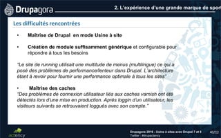 40/12Drupagora 2016 - Usine à sites avec Drupal 7 et 8
Twitter : #drupactency
2. L’expérience d’une grande marque de sport
Les difficultés rencontrées
• Maîtrise de Drupal en mode Usine à site
• Création de module suffisamment générique et configurable pour
répondre à tous les besoins
“Le site de running utilisait une multitude de menus (multilingue) ce qui a
posé des problèmes de performance/lenteur dans Drupal. L’architecture
étant à revoir pour fournir une performance optimale à tous les sites”
• Maîtrise des caches
“Des problèmes de connexion utilisateur liés aux caches varnish ont été
détectés lors d’une mise en production. Après loggin d’un utilisateur, les
visiteurs suivants se retrouvaient loggués avec son compte.”
 