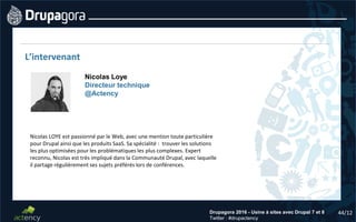 44/12Drupagora 2016 - Usine à sites avec Drupal 7 et 8
Twitter : #drupactency
L’intervenant
Nicolas LOYE est passionné par le Web, avec une mention toute particulière
pour Drupal ainsi que les produits SaaS. Sa spécialité : trouver les solutions
les plus optimisées pour les problématiques les plus complexes. Expert
reconnu, Nicolas est très impliqué dans la Communauté Drupal, avec laquelle
il partage régulièrement ses sujets préférés lors de conférences.
Nicolas Loye
Directeur technique
@Actency
 