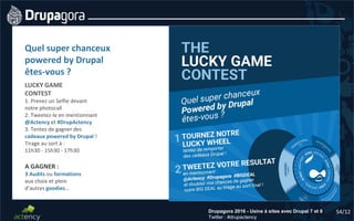 54/12Drupagora 2016 - Usine à sites avec Drupal 7 et 8
Twitter : #drupactency
Quel super chanceux
powered by Drupal
êtes-vous ?
LUCKY GAME
CONTEST
1. Prenez un Selfie devant
notre photocall
2. Tweetez-le en mentionnant
@Actency et #DrupActency
3. Tentez de gagner des
cadeaux powered by Drupal !
Tirage au sort à :
11h30 - 15h30 - 17h30
A GAGNER :
3 Audits ou formations
aux choix et plein
d’autres goodies…
 
