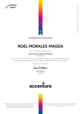 Certificate of Achievement
ROEL MORALES MAGDA
has completed the following course:
DIGITAL SKILLS: DIGITAL MARKETING
ACCENTURE
This online course provided an introduction to digital marketing, and explained the different digital
marketing strategies, techniques and tools that are available for businesses to use today.
2 weeks, 2 hours per week
Conor McGovern
Course Sponsor
Accenture
Issued
11th
May
2020.
futurelearn.com/certificates/slql0hn
The person named on this certificate has completed the activities in the
attached transcript. For more information about Certificates of
Achievement and the effort required to become eligible, visit
futurelearn.com/proof-of-learning/certificate-of-achievement.
This learner has not verified their identity. The certificate and transcript
do not imply the award of credit or the conferment of a qualification
from Accenture.
 