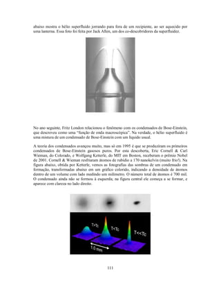 111
abaixo mostra o hélio superfluido jorrando para fora de um recipiente, ao ser aquecido por
uma lanterna. Essa foto foi feita por Jack Allen, um dos co-descobridores da superfluidez.
No ano seguinte, Fritz London relacionou o fenômeno com os condensados de Bose-Einstein,
que descreveu como uma “função de onda macroscópica”. Na verdade, o hélio superfluido é
uma mistura de um condensado de Bose-Einstein com um líquido usual.
A teoria dos condensados avançou muito, mas só em 1995 é que se produziram os primeiros
condensados de Bose-Einstein gasosos puros. Por esta descoberta, Eric Cornell & Carl
Wieman, do Colorado, e Wolfgang Ketterle, do MIT em Boston, receberam o prêmio Nobel
de 2001. Cornell & Wieman resfriaram átomos de rubídio a 170 nanokelvin (muito frio!). Na
figura abaixo, obtida por Ketterle, vemos as fotografias das sombras de um condensado em
formação, transformadas abaixo em um gráfico colorido, indicando a densidade de átomos
dentro de um volume com lado medindo um milímetro. O número total de átomos é 700 mil.
O condensado ainda não se formou à esquerda; na figura central ele começa a se formar, e
aparece com clareza no lado direito.
 
