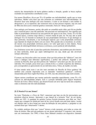 53
maioria das interpretações da teoria quântica analisa a situação, quando se busca explicar
resultados de experimentos semelhantes a esse.
Em termos filosóficos, diz-se que Tô e Gi perdem sua individualidade, aquilo que os torna
indivíduos. Melhor seria dizer que eles misturam ou combinam suas individualidades. Se
fôssemos fazer uma analogia com seres humanos, é como se um homem e uma mulher se
abraçassem e, ao se separarem, não existissem mais as duas pessoas originais, mas um casal
de filhos dos dois (com o material genético misturado). Seria um “abraço quântico”!
Essa analogia com humanos, porém, não pode ser estendida muito além, pois há um detalhe
que é essencial para o caso das partículas: elas precisam ser indistinguíveis. Isso significa que
todas as propriedades intrínsecas de uma partícula são iguais às da outra. Assim, Tô e Gi têm
a mesma massa, a mesma carga elétrica, o mesmo estado de spin, etc. Ou seja, não se pode
distinguir Tô e Gi fazendo-se medições de suas propriedades intrínsecas. O que distingue as
duas partículas, inicialmente, é sua localização espacial, que é uma propriedade extrínseca
(que depende da relação do objeto com seu meio). Mas quando elas se encontram, na colisão,
até mesmo essa propriedade extrínseca passa a ter valor igual para os dois objetos. Nessa
situação de indistinguibilidade intrínseca e extrínseca, ocorre perda de individualidade.
Esse fenômeno ocorre não só para duas partículas elementares, mas também para dois átomos
ou duas moléculas, desde que sejam indistinguíveis (ou seja, desde que não envolvam
isótopos diferentes).
É comum, nas discussões sobre esse assunto, dizer que dois prótons são “idênticos”, mas este
termo é ambíguo (tem diferentes significados), e prefiro não utilizá-lo. Segundo o uso
corrente na filosofia, dizer que dois prótons são “idênticos” seria dizer que eles são um único
indivíduo. Por exemplo, posso dizer que a estrela-d’alva e a estrela vespertina são idênticas,
pois correspondem ao aparecimento de um indivíduo único, Vênus, de manhã e de tarde.
O tema tratado neste texto é um dos mais enrolados da filosofia da física quântica! Há
também uma conexão importante com as chamadas “estatísticas quânticas”, conforme
interpretadas pelo físico inglês Paul Dirac, em 1926, mas não entraremos aqui neste assunto.
Alguns autores consideram que mesmo partículas separadas espacialmente, como Tô e Gi,
carecem de individualidade própria. Esta é a posição defendida pelos lógicos brasileiros
Newton da Costa e Décio Krause, que desenvolveram um novo tipo de teoria dos conjuntos,
onde os elementos não têm individualidade.
25. É Possível Ver um Átomo?
No texto “Partículas e o Povo de Tlön”, mencionei que hoje em dia há microscópios que
permitem observar átomos. Apresentei o que chamei de a primeira “foto” de um átomo,
obtida em 1955. A estudante de química Larissa Ferreira protestou, pois falar em “foto”
sugere que a imagem foi obtida por meio de luz visível focada com uma lente óptica. Aceitei
sua objeção (não se deve brigar por causa da definição de uma palavra), e perguntei se ela
aceitaria dizer que “observamos” o átomo.
Na verdade, podemos dizer que “vemos” átomos a todo momento, pois todas as coisas são
feitas de átomos. Mas será que podemos ver um átomo individual? A resposta é sim, mesmo
sem um instrumento. Em 1990, o físico Hans Dehmelt estudava um dispositivo chamado
 
