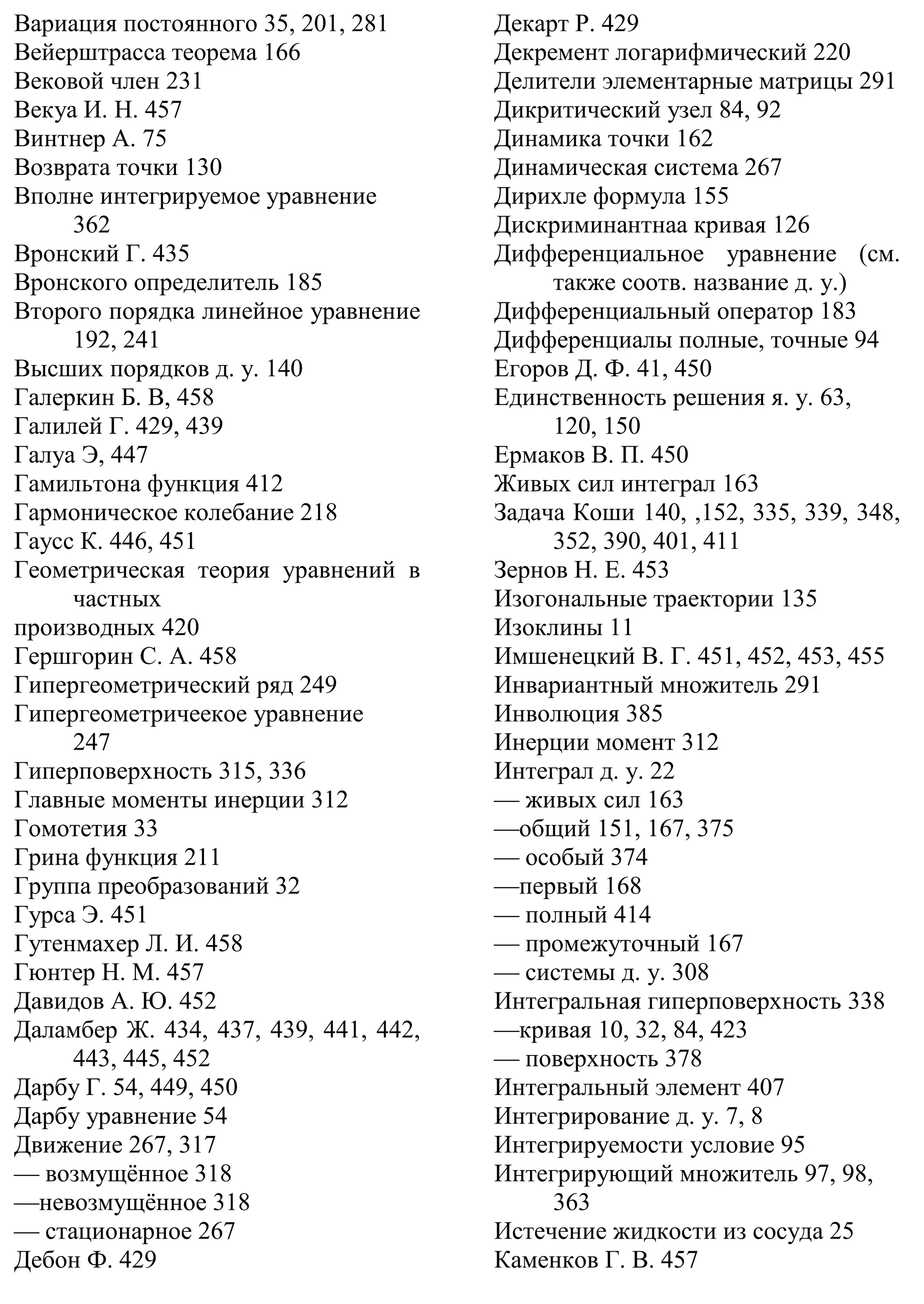 Вариация постоянного 35, 201, 281
Вейерштрасса теорема 166
Вековой член 231
Векуа И. Н. 457
Винтнер А. 75
Возврата точки 130
Вполне интегрируемое уравнение
362
Вронский Г. 435
Вронского определитель 185
Второго порядка линейное уравнение
192, 241
Высших порядков д. у. 140
Галеркин Б. В, 458
Галилей Г. 429, 439
Галуа Э, 447
Гамильтона функция 412
Гармоническое колебание 218
Гаусс К. 446, 451
Геометрическая теория уравнений в
частных
производных 420
Гершгорин С. А. 458
Гипергеометрический ряд 249
Гипергеометричеекое уравнение
247
Гиперповерхность 315, 336
Главные моменты инерции 312
Гомотетия 33
Грина функция 211
Группа преобразований 32
Гурса Э. 451
Гутенмахер Л. И. 458
Гюнтер Н. М. 457
Давидов А. Ю. 452
Даламбер Ж. 434, 437, 439, 441, 442,
443, 445, 452
Дарбу Г. 54, 449, 450
Дарбу уравнение 54
Движение 267, 317
— возмущённое 318
—невозмущённое 318
— стационарное 267
Дебон Ф. 429
Декарт Р. 429
Декремент логарифмический 220
Делители элементарные матрицы 291
Дикритический узел 84, 92
Динамика точки 162
Динамическая система 267
Дирихле формула 155
Дискриминантнаа кривая 126
Дифференциальное уравнение (см.
также соотв. название д. у.)
Дифференциальный оператор 183
Дифференциалы полные, точные 94
Егоров Д. Ф. 41, 450
Единственность решения я. у. 63,
120, 150
Ермаков В. П. 450
Живых сил интеграл 163
Задача Коши 140, ,152, 335, 339, 348,
352, 390, 401, 411
Зернов Н. Е. 453
Изогональные траектории 135
Изоклины 11
Имшенецкий В. Г. 451, 452, 453, 455
Инвариантный множитель 291
Инволюция 385
Инерции момент 312
Интеграл д. у. 22
— живых сил 163
—общий 151, 167, 375
— особый 374
—первый 168
— полный 414
— промежуточный 167
— системы д. у. 308
Интегральная гиперповерхность 338
—кривая 10, 32, 84, 423
— поверхность 378
Интегральный элемент 407
Интегрирование д. у. 7, 8
Интегрируемости условие 95
Интегрирующий множитель 97, 98,
363
Истечение жидкости из сосуда 25
Каменков Г. В. 457
 