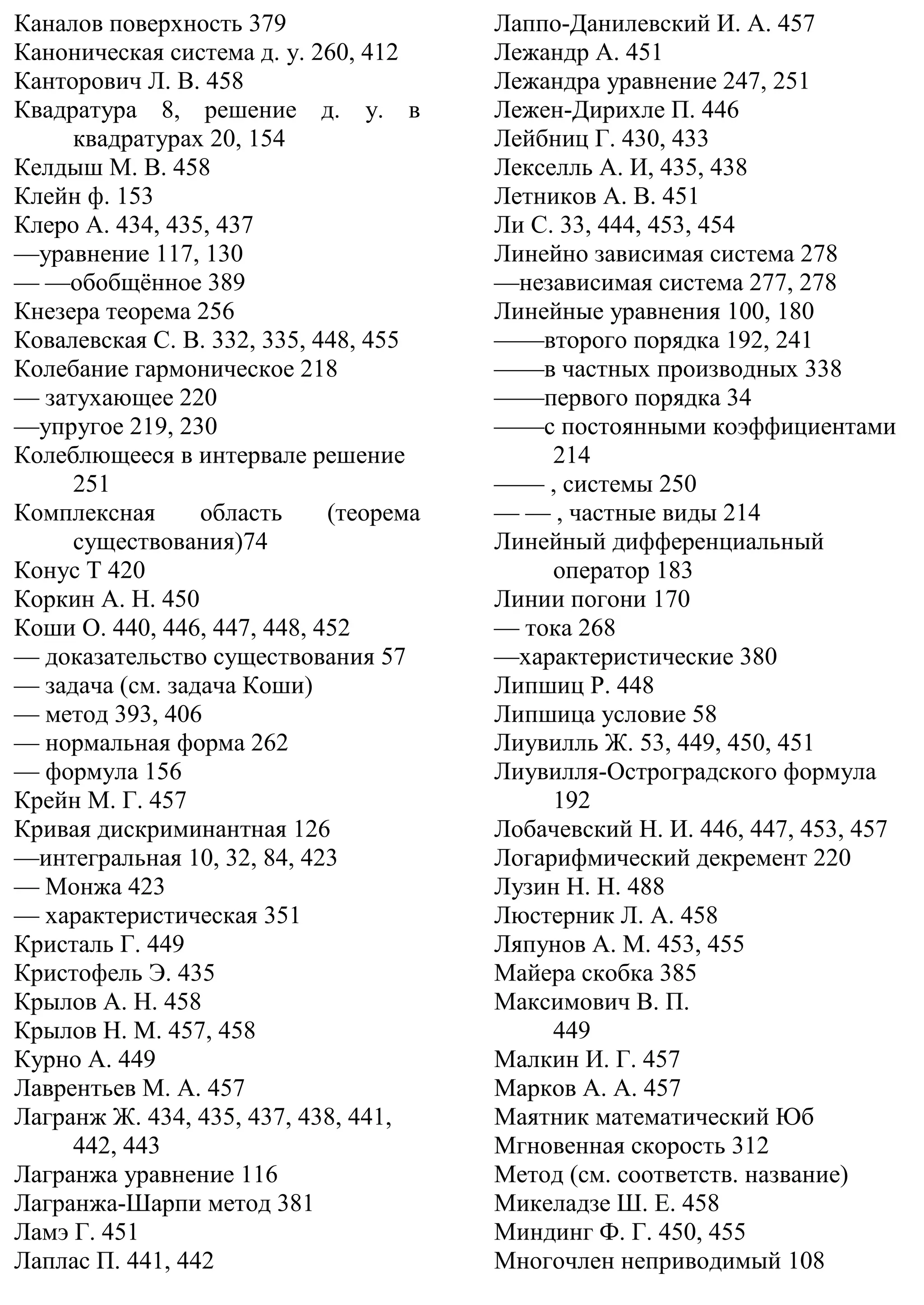 Каналов поверхность 379
Каноническая система д. у. 260, 412
Канторович Л. В. 458
Квадратура 8, решение д. у. в
квадратурах 20, 154
Келдыш М. В. 458
Клейн ф. 153
Клеро А. 434, 435, 437
—уравнение 117, 130
— —обобщённое 389
Кнезера теорема 256
Ковалевская С. В. 332, 335, 448, 455
Колебание гармоническое 218
— затухающее 220
—упругое 219, 230
Колеблющееся в интервале решение
251
Комплексная область (теорема
существования)74
Конус Т 420
Коркин А. Н. 450
Коши О. 440, 446, 447, 448, 452
— доказательство существования 57
— задача (см. задача Коши)
— метод 393, 406
— нормальная форма 262
— формула 156
Крейн М. Г. 457
Кривая дискриминантная 126
—интегральная 10, 32, 84, 423
— Монжа 423
— характеристическая 351
Кристаль Г. 449
Кристофель Э. 435
Крылов А. Н. 458
Крылов Н. М. 457, 458
Курно А. 449
Лаврентьев М. А. 457
Лагранж Ж. 434, 435, 437, 438, 441,
442, 443
Лагранжа уравнение 116
Лагранжа-Шарпи метод 381
Ламэ Г. 451
Лаплас П. 441, 442
Лаппо-Данилевский И. А. 457
Лежандр А. 451
Лежандра уравнение 247, 251
Лежен-Дирихле П. 446
Лейбниц Г. 430, 433
Лекселль А. И, 435, 438
Летников А. В. 451
Ли С. 33, 444, 453, 454
Линейно зависимая система 278
—независимая система 277, 278
Линейные уравнения 100, 180
——второго порядка 192, 241
——в частных производных 338
——первого порядка 34
——с постоянными коэффициентами
214
—— , системы 250
— — , частные виды 214
Линейный дифференциальный
оператор 183
Линии погони 170
— тока 268
—характеристические 380
Липшиц Р. 448
Липшица условие 58
Лиувилль Ж. 53, 449, 450, 451
Лиувилля-Остроградского формула
192
Лобачевский Н. И. 446, 447, 453, 457
Логарифмический декремент 220
Лузин Н. Н. 488
Люстерник Л. А. 458
Ляпунов А. М. 453, 455
Майера скобка 385
Максимович В. П.
449
Малкин И. Г. 457
Марков А. А. 457
Маятник математический Юб
Мгновенная скорость 312
Метод (см. соответств. название)
Микеладзе Ш. Е. 458
Миндинг Ф. Г. 450, 455
Многочлен неприводимый 108
 