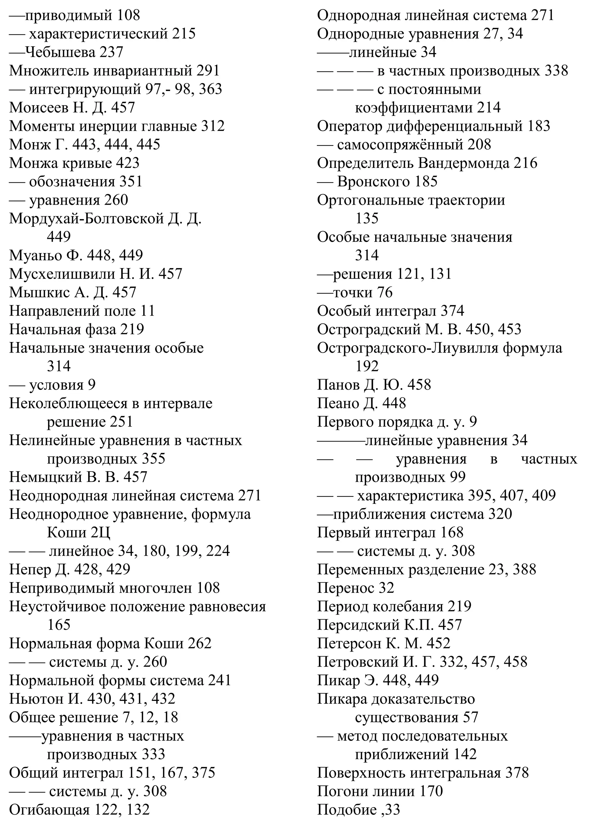 —приводимый 108
— характеристический 215
—Чебышева 237
Множитель инвариантный 291
— интегрирующий 97,- 98, 363
Моисеев Н. Д. 457
Моменты инерции главные 312
Монж Г. 443, 444, 445
Монжа кривые 423
— обозначения 351
— уравнения 260
Мордухай-Болтовской Д. Д.
449
Муаньо Ф. 448, 449
Мусхелишвили Н. И. 457
Мышкис А. Д. 457
Направлений поле 11
Начальная фаза 219
Начальные значения особые
314
— условия 9
Неколеблющееся в интервале
решение 251
Нелинейные уравнения в частных
производных 355
Немыцкий В. В. 457
Неоднородная линейная система 271
Неоднородное уравнение, формула
Коши 2Ц
— — линейное 34, 180, 199, 224
Непер Д. 428, 429
Неприводимый многочлен 108
Неустойчивое положение равновесия
165
Нормальная форма Коши 262
— — системы д. у. 260
Нормальной формы система 241
Ньютон И. 430, 431, 432
Общее решение 7, 12, 18
——уравнения в частных
производных 333
Общий интеграл 151, 167, 375
— — системы д. у. 308
Огибающая 122, 132
Однородная линейная система 271
Однородные уравнения 27, 34
——линейные 34
— — — в частных производных 338
— — — с постоянными
коэффициентами 214
Оператор дифференциальный 183
— самосопряжённый 208
Определитель Вандермонда 216
— Вронского 185
Ортогональные траектории
135
Особые начальные значения
314
—решения 121, 131
—точки 76
Особый интеграл 374
Остроградский М. В. 450, 453
Остроградского-Лиувилля формула
192
Панов Д. Ю. 458
Пеано Д. 448
Первого порядка д. у. 9
———линейные уравнения 34
— — уравнения в частных
производных 99
— — характеристика 395, 407, 409
—приближения система 320
Первый интеграл 168
— — системы д. у. 308
Переменных разделение 23, 388
Перенос 32
Период колебания 219
Персидский К.П. 457
Петерсон К. М. 452
Петровский И. Г. 332, 457, 458
Пикар Э. 448, 449
Пикара доказательство
существования 57
— метод последовательных
приближений 142
Поверхность интегральная 378
Погони линии 170
Подобие ,33
 